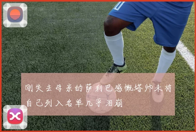 刚失去母亲的萨利巴感慨塔帅未将自己列入名单几乎泪崩