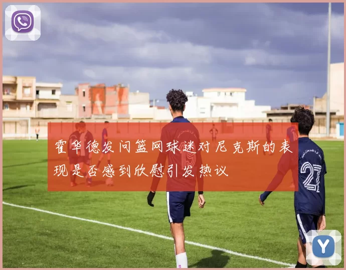 霍华德发问篮网球迷对尼克斯的表现是否感到欣慰引发热议