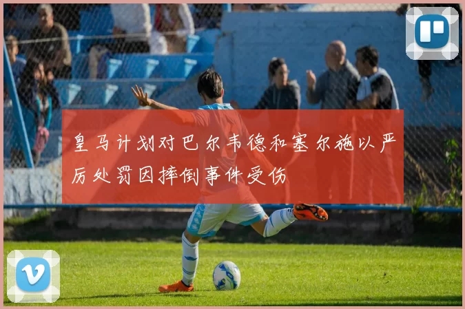 皇马计划对巴尔韦德和塞尔施以严厉处罚因摔倒事件受伤
