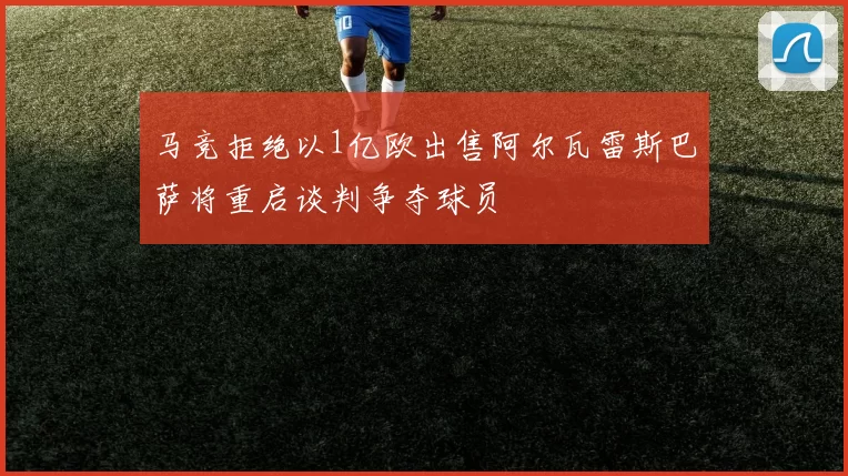 马竞拒绝以1亿欧出售阿尔瓦雷斯巴萨将重启谈判争夺球员