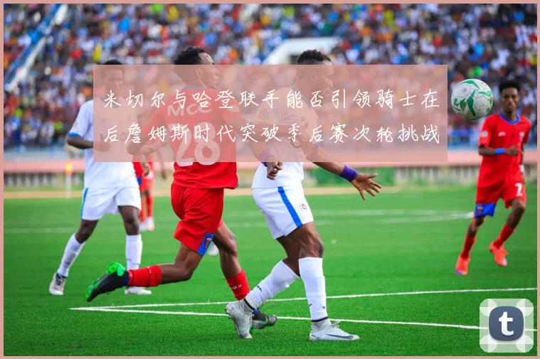 米切尔与哈登联手能否引领骑士在后詹姆斯时代突破季后赛次轮挑战