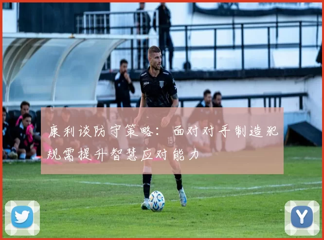 康利谈防守策略：面对对手制造犯规需提升智慧应对能力
