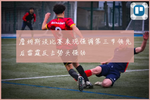 詹姆斯谈比赛表现强调第三节领先后雷霆反击势头强劲