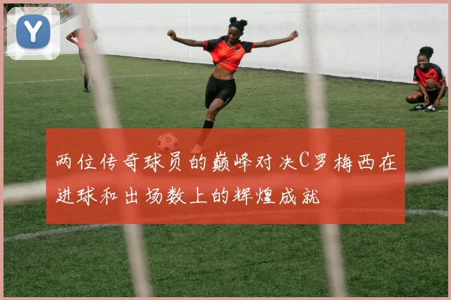 两位传奇球员的巅峰对决C罗梅西在进球和出场数上的辉煌成就