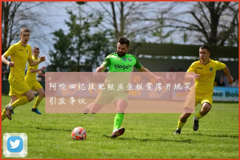 阿伦回忆技犯经历坐板凳席开玩笑引发争议