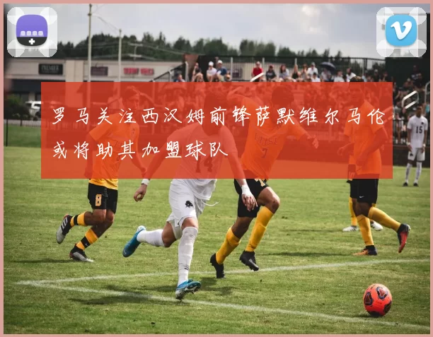 罗马关注西汉姆前锋萨默维尔马伦或将助其加盟球队