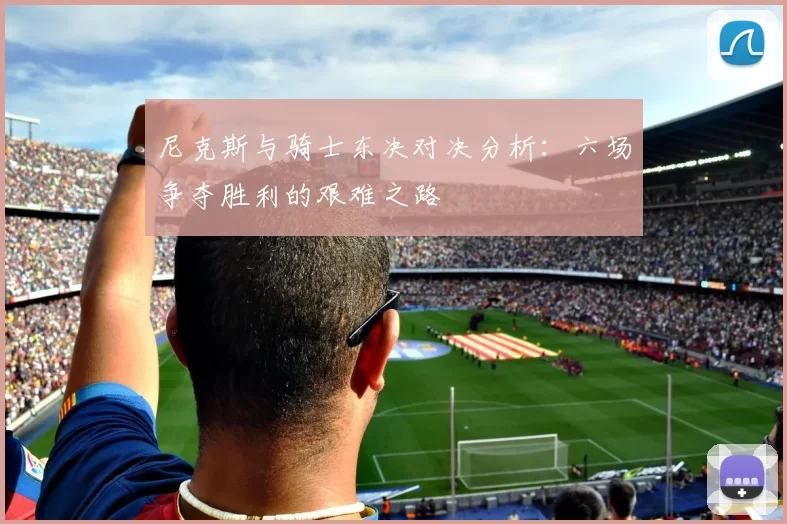 尼克斯与骑士东决对决分析：六场争夺胜利的艰难之路