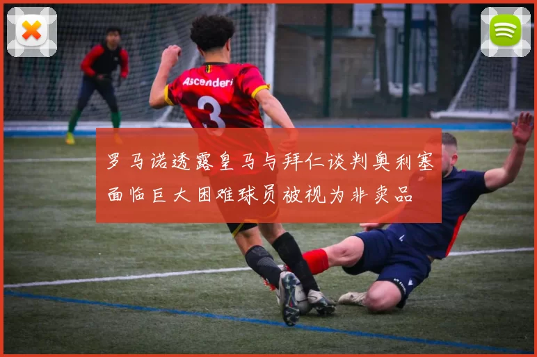 罗马诺透露皇马与拜仁谈判奥利塞面临巨大困难球员被视为非卖品