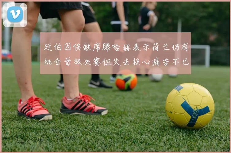 廷伯因伤缺席滕哈赫表示荷兰仍有机会晋级决赛但失去核心痛苦不已