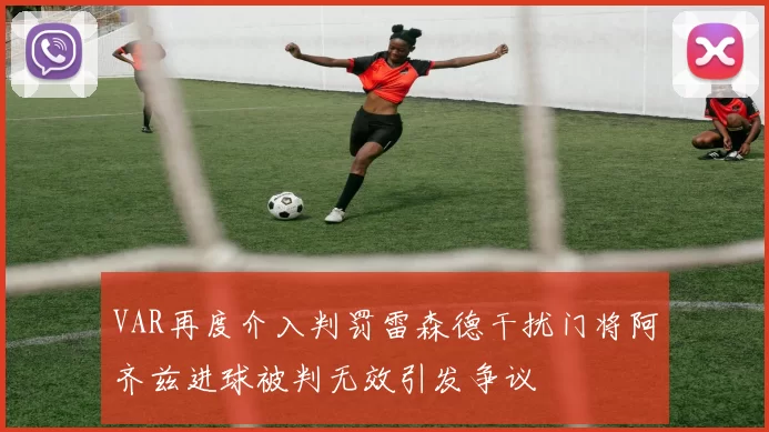 VAR再度介入判罚雷森德干扰门将阿齐兹进球被判无效引发争议